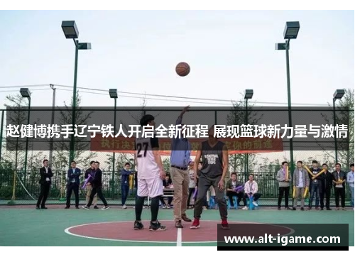 赵健博携手辽宁铁人开启全新征程 展现篮球新力量与激情 赵健博携手辽宁铁人开启全新征程 展现篮球新力量与激情