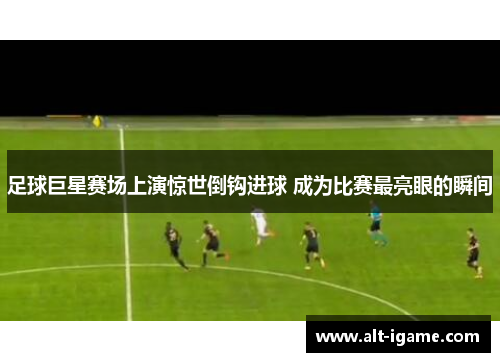 足球巨星赛场上演惊世倒钩进球 成为比赛最亮眼的瞬间