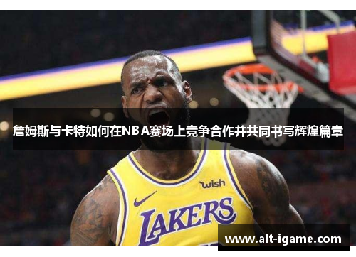 詹姆斯与卡特如何在NBA赛场上竞争合作并共同书写辉煌篇章