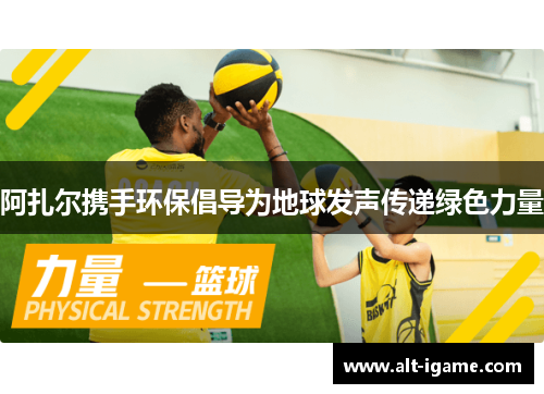 阿扎尔携手环保倡导为地球发声传递绿色力量 阿扎尔携手环保倡导为地球发声传递绿色力量