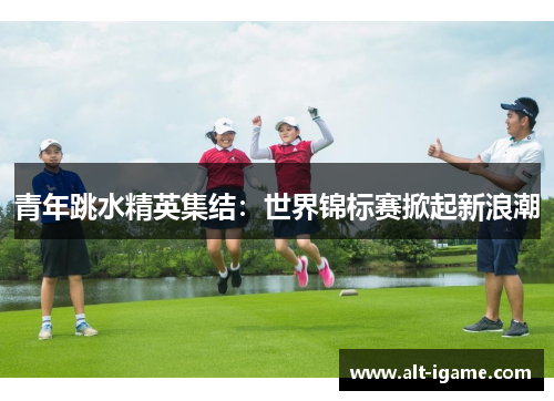 青年跳水精英集结：世界锦标赛掀起新浪潮