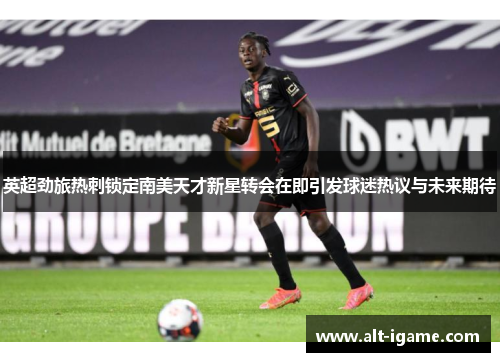 英超劲旅热刺锁定南美天才新星转会在即引发球迷热议与未来期待 英超劲旅热刺锁定南美天才新星转会在即引发球迷热议与未来期待